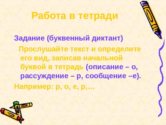 Работа в тетради Задание (буквенный диктант)  Прослушайте текст и определите его вид, записав начальной буквой в тетрадь (описание – о, рассуждение – р, сообщение –е). Например: р, о, е, р,… 