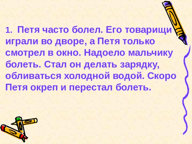 1.  Петя часто болел. Его товарищи играли во дворе, а Петя только смотрел в окно. Надоело мальчику болеть. Стал он делать зарядку, обливаться холодной водой. Скоро Петя окреп и перестал болеть. 
