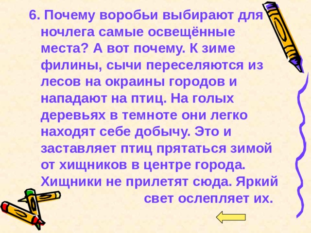 6.  Почему воробьи выбирают для ночлега самые освещённые места? А вот почему. К зиме филины, сычи переселяются из лесов на окраины городов и нападают на птиц. На голых деревьях в темноте они легко находят себе добычу. Это и заставляет птиц прятаться зимой от хищников в центре города. Хищники не прилетят сюда. Яркий свет ослепляет их. 