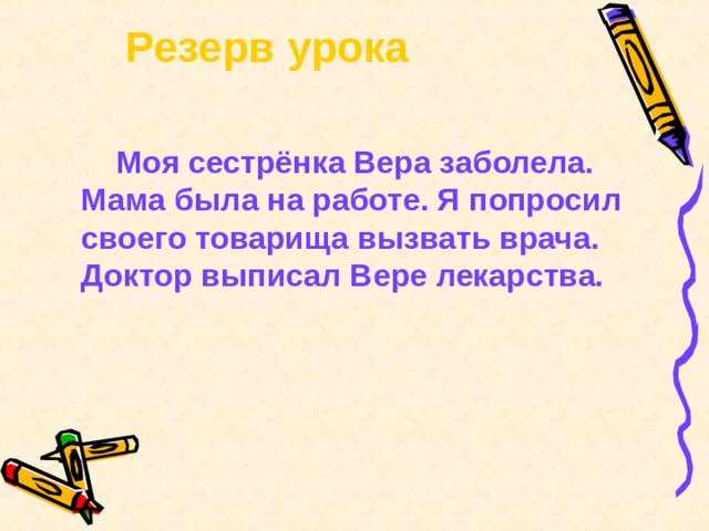   Резерв урока    Моя сестрёнка Вера заболела. Мама была на работе. Я попросил своего товарища вызвать врача. Доктор выписал Вере лекарства. 