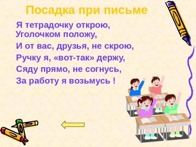 Посадка при письме  Я тетрадочку открою,  Уголочком положу,  И от вас, друзья, не скрою,  Ручку я, «вот-так» держу,  Сяду прямо, не согнусь,  За работу я возьмусь !  