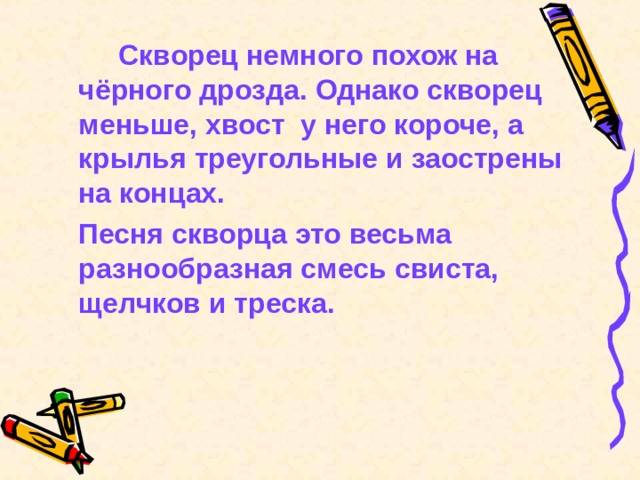   Скворец немного похож на чёрного дрозда. Однако скворец меньше, хвост у него короче, а крылья треугольные и заострены на концах.  Песня скворца это весьма разнообразная смесь свиста, щелчков и треска. 