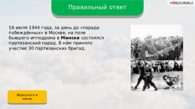 Правильный ответ 16 июля 1944 года, за день до «парада побеждённых» в Москве, на поле бывшего ипподрома в Минске состоялся партизанский парад. В нём приняло участие 30 партизанских бригад. Вернуться в меню 