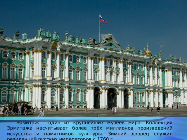  Эрмитаж – один из крупнейших музеев мира. Коллекция Эрмитажа насчитывает более трёх миллионов произведений искусства и памятников культуры. Зимний дворец служил резиденций русских императоров с 1760 г. 