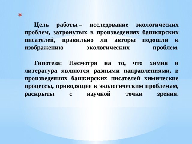   Цель работы – исследование экологических проблем, затронутых в произведениях башкирских писателей, правильно ли авторы подошли к изображению экологических проблем.     Гипотеза: Несмотря на то, что химия и литература являются разными направлениями, в произведениях башкирских писателей химические процессы, приводящие к экологическим проблемам, раскрыты с научной точки зрения.   