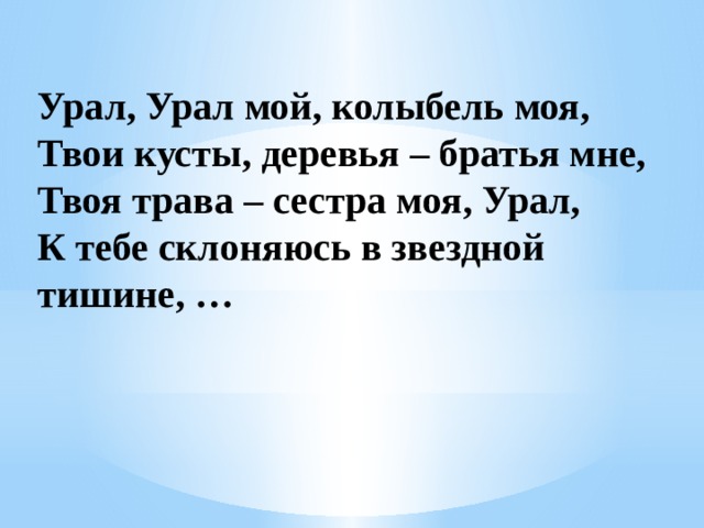   Урал, Урал мой, колыбель моя,  Твои кусты, деревья – братья мне,  Твоя трава – сестра моя, Урал,  К тебе склоняюсь в звездной тишине, …        