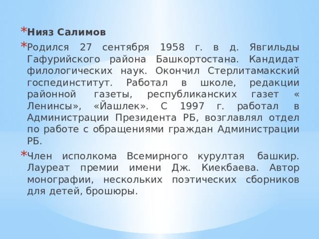 Нияз Салимов Родился 27 сентября 1958 г. в д. Явгильды Гафурийского района Башкортостана. Кандидат филологических наук. Окончил Стерлитамакский госпединститут. Работал в школе, редакции районной  газеты, республиканских газет « Ленинсы», «Йашлек». С 1997 г. работал  в Администрации Президента РБ, возглавлял отдел по работе с обращениями граждан Администрации РБ. Член исполкома Всемирного курултая  башкир. Лауреат премии имени Дж. Киекбаева. Автор монографии, нескольких поэтических сборников для детей, брошюры. 