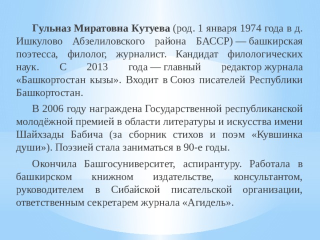  Гульназ Миратовна Кутуева  (род. 1 января 1974 года в д. Ишкулово Абзелиловского района БАССР) — башкирская поэтесса, филолог, журналист. Кандидат филологических наук. С 2013 года — главный редактор журнала «Башкортостан кызы». Входит в Союз писателей Республики Башкортостан.  В 2006 году награждена Государственной республиканской молодёжной премией в области литературы и искусства имени Шайхзады Бабича (за сборник стихов и поэм «Кувшинка души»). Поэзией стала заниматься в 90-е годы.  Окончила Башгосуниверситет, аспирантуру. Работала в башкирском книжном издательстве, консультантом, руководителем в Сибайской писательской организации, ответственным секретарем журнала «Агидель». 