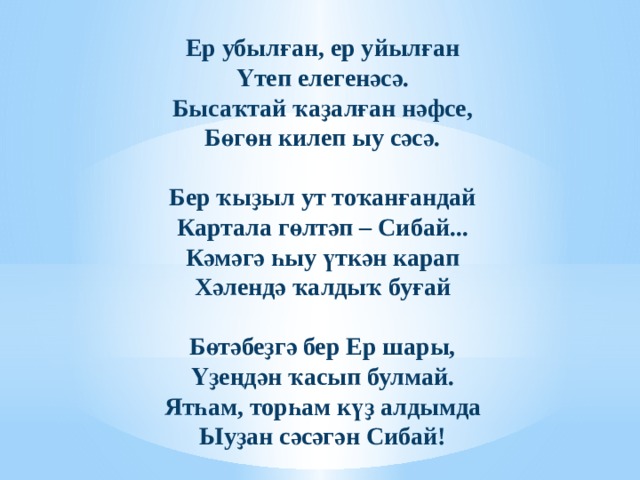 Ер убылған, ер уйылған Үтеп елегенәсә. Бысаҡтай ҡаҙалған нәфсе, Бөгөн килеп ыу сәсә.   Бер ҡыҙыл ут тоҡанғандай Картала гөлтәп – Сибай... Кәмәгә һыу үткән карап Хәлендә ҡалдыҡ буғай   Бөтәбеҙгә бер Ер шары, Үҙеңдән ҡасып булмай. Ятһам, торһам күҙ алдымда Ыуҙан сәсәгән Сибай!   