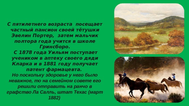 С пятилетнего возраста посещает частный пансион своей тётушки Эвелин Портер, затем мальчик полтора года учится в школе Гринсборо.  С 1878 года Уильям поступает учеником в аптеку своего дяди Кларка и в 1881 году получает патент фармацевта. Но поскольку здоровье у него было неважное, то на семейном совете его решили отправить на ранчо в графство Ла Cалль, штат Техас (март 1882)  