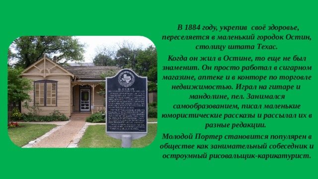  В 1884 году, укрепив своё здоровье, переселяется в маленький городок Остин, столицу штата Техас. Когда он жил в Остине, то еще не был знаменит. Он просто работал в сигарном магазине, аптеке и в конторе по торговле недвижимостью. Играл на гитаре и мандолине, пел. Занимался самообразованием, писал маленькие юмористические рассказы и рассылал их в разные редакции. Молодой Портер становится популярен в обществе как занимательный собеседник и остроумный рисовальщик-карикатурист.  