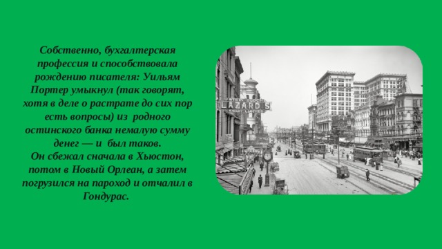 Собственно, бухгалтерская профессия и способствовала рождению писателя: Уильям Портер умыкнул (так говорят, хотя в деле о растрате до сих пор есть вопросы) из родного остинского банка немалую сумму денег — и был таков. Он сбежал сначала в Хьюстон, потом в Новый Орлеан, а затем погрузился на пароход и отчалил в Гондурас.  