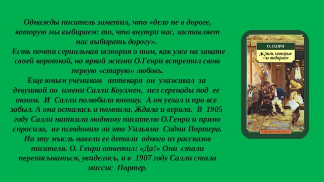  Однажды писатель заметил, что «дело не в дороге, которую мы выбираем: то, что внутри нас, заставляет нас выбирать дорогу».  Есть почти сериальная история о том, как уже на закате своей короткой, но яркой жизни О.Генри встретил свою первую «старую» любовь.  Еще юным учеником аптекаря он ухаживал за девушкой по имени Салли Коулмен, пел серенады под ее окном. И Салли полюбила юношу. А он уехал и про все забыл. А она осталась и помнила. Ждала и верила. В 1905 году Салли написала модному писателю О.Генри и прямо спросила, не псевдоним ли это Уильяма Сидни Портера. На эту мысль навели ее детали одного из рассказов писателя. О. Генри ответил: «Да!» Они стали переписываться, увиделись, и в 1907 году Салли стала миссис Портер. 