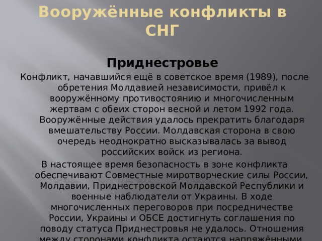 Вооружённые конфликты в СНГ Приднестровье Конфликт, начавшийся ещё в советское время (1989), после обретения Молдавией независимости, привёл к вооружённому противостоянию и многочисленным жертвам с обеих сторон весной и летом 1992 года. Вооружённые действия удалось прекратить благодаря вмешательству России. Молдавская сторона в свою очередь неоднократно высказывалась за вывод российских войск из региона. В настоящее время безопасность в зоне конфликта обеспечивают Совместные миротворческие силы России, Молдавии, Приднестровской Молдавской Республики и военные наблюдатели от Украины. В ходе многочисленных переговоров при посредничестве России, Украины и ОБСЕ достигнуть соглашения по поводу статуса Приднестровья не удалось. Отношения между сторонами конфликта остаются напряжёнными. 