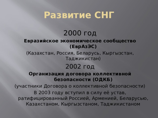 Развитие СНГ 2000 год Евразийское экономическое сообщество (ЕврАзЭС) (Казахстан, Россия, Беларусь, Кыргызстан, Таджикистан) 2002 год Организация договора коллективной безопасности (ОДКБ) (участники Договора о коллективной безопасности) В 2003 году вступил в силу её устав, ратифицированный Россией, Арменией, Беларусью, Казахстаном, Кыргызстаном, Таджикистаном 