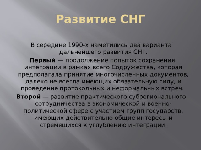 Развитие СНГ В середине 1990-х наметились два варианта дальнейшего развития СНГ.  Первый  — продолжение попыток сохранения интеграции в рамках всего Содружества, которая предполагала принятие многочисленных документов, далеко не всегда имеющих обязательную силу, и проведение протокольных и неформальных встреч. Второй  — развитие практического субрегионального сотрудничества в экономической и военно-политической сфере с участием групп государств, имеющих действительно общие интересы и стремящихся к углублению интеграции. 