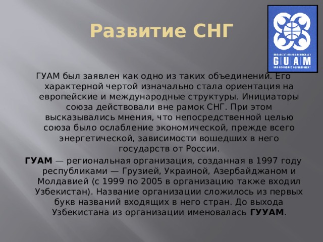 Развитие СНГ ГУАМ был заявлен как одно из таких объединений. Его характерной чертой изначально стала ориентация на европейские и международные структуры. Инициаторы союза действовали вне рамок СНГ. При этом высказывались мнения, что непосредственной целью союза было ослабление экономической, прежде всего энергетической, зависимости вошедших в него государств от России. ГУАМ  — региональная организация, созданная в 1997 году республиками — Грузией, Украиной, Азербайджаном и Молдавией (с 1999 по 2005 в организацию также входил Узбекистан). Название организации сложилось из первых букв названий входящих в него стран. До выхода Узбекистана из организации именовалась ГУУАМ . 