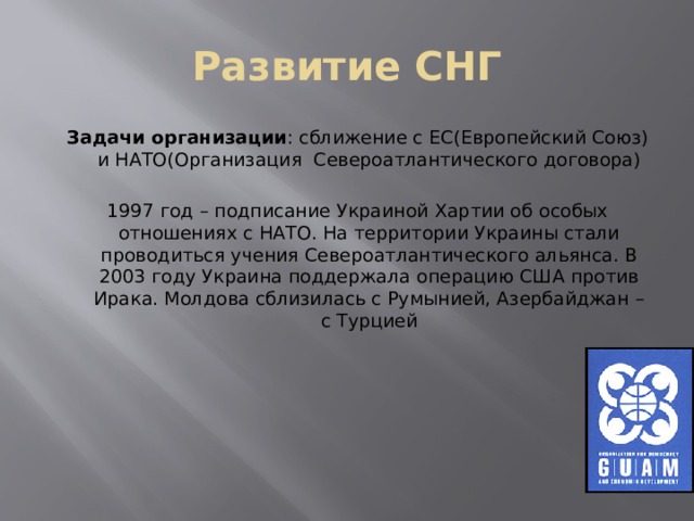 Развитие СНГ Задачи организации : сближение с ЕС(Европейский Союз) и НАТО(Организация Североатлантического договора) 1997 год – подписание Украиной Хартии об особых отношениях с НАТО. На территории Украины стали проводиться учения Североатлантического альянса. В 2003 году Украина поддержала операцию США против Ирака. Молдова сблизилась с Румынией, Азербайджан – с Турцией 