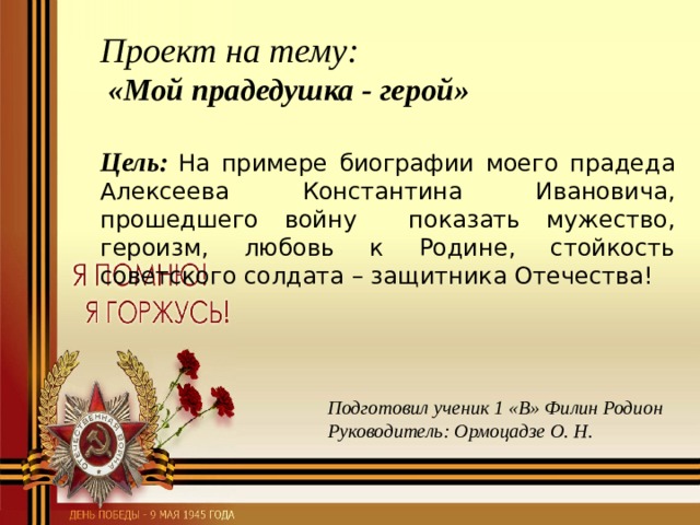 Проект на тему:  «Мой прадедушка - герой»  Цель:  На примере биографии моего прадеда Алексеева Константина Ивановича, прошедшего войну показать мужество, героизм, любовь к Родине, стойкость советского солдата – защитника Отечества!  Подготовил ученик 1 «В» Филин Родион Руководитель: Ормоцадзе О. Н.  
