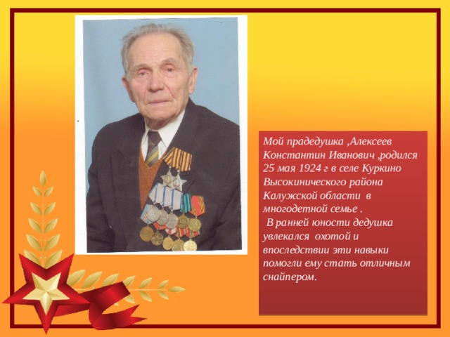 Мой прадедушка ,Алексеев Константин Иванович ,родился 25 мая 1924 г в селе Куркино Высокинического района Калужской области в многодетной семье .  В ранней юности дедушка увлекался охотой и впоследствии эти навыки помогли ему стать отличным снайпером.   