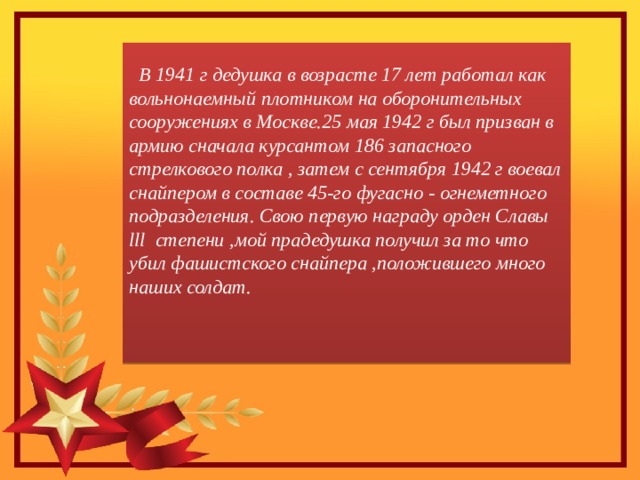  В 1941 г дедушка в возрасте 17 лет работал как вольнонаемный плотником на оборонительных сооружениях в Москве.25 мая 1942 г был призван в армию сначала курсантом 186 запасного стрелкового полка , затем с сентября 1942 г воевал снайпером в составе 45-го фугасно - огнеметного подразделения. Свою первую награду орден Славы lll степени ,мой прадедушка получил за то что убил фашистского снайпера ,положившего много наших солдат.   