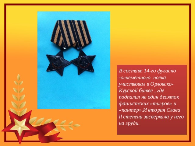 В составе 14-го фугасно -огнеметного полка участвовал в Орловско-Курской битве , где подпалил не один десяток фашистских «тигров» и «пантер».И вторая Слава ll степени засверкала у него на груди.   