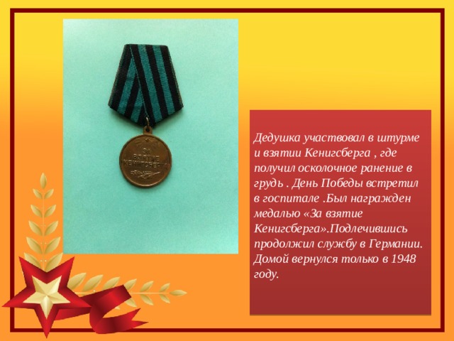 Дедушка участвовал в штурме и взятии Кенигсберга , где получил осколочное ранение в грудь . День Победы встретил в госпитале .Был награжден медалью «За взятие Кенигсберга».Подлечившись продолжил службу в Германии. Домой вернулся только в 1948 году.   