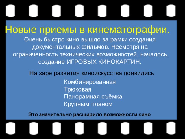 Очень быстро кино вышло за рамки создания документальных фильмов. Несмотря на ограниченность технических возможностей, началось создание ИГРОВЫХ КИНОКАРТИН. Новые приемы в кинематографии. На заре развития киноискусства появились Комбинированная Трюковая Панорамная съёмка Крупным планом Это значительно расширило возможности кино 