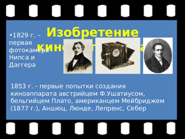 1829 г. – первая фотокамера Нипса и Даггера 1829 г. – первая фотокамера Нипса и Даггера Изобретение кинематографа 1829 г. – первая фотокамера Нипса и Даггера 1853 г. - первые попытки создания киноаппарата австрийцем Ф.Ушатиусом, бельгийцем Плато, американцем Мейбриджем (1877 г.), Аншюц, Люнде, Лепренс, Себер 
