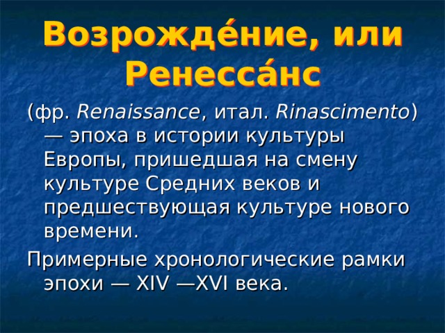 Возрожде́ние, или Ренесса́нс (фр.  Renaissance , итал.  Rinascimento ) — эпоха в истории культуры Европы, пришедшая на смену культуре Средних веков и предшествующая культуре нового времени. Примерные хронологические рамки эпохи — XIV —XVI века. 