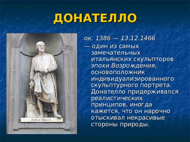 ДОНАТЕЛЛО ок. 1386 — 13.12.1466 —  один из самых замечательных итальянских скульпторов эпохи Возрождения , основоположник индивидуализированного скульптурного портрета. Донателло придерживался реалистических принципов, иногда кажется, что он нарочно отыскивал некрасивые стороны природы. 