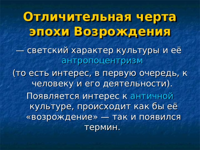 Отличительная черта эпохи Возрождения — светский характер культуры и её антропоцентризм  (то есть интерес, в первую очередь, к человеку и его деятельности). Появляется интерес к античной культуре, происходит как бы её «возрождение» — так и появился термин.   