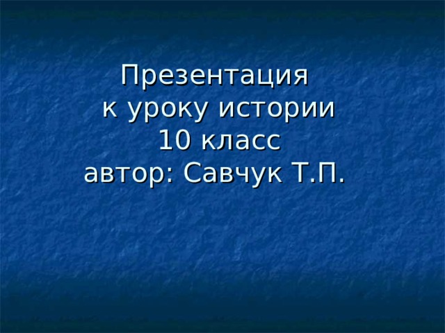 Презентация  к уроку истории  10 класс  автор: Савчук Т.П. 