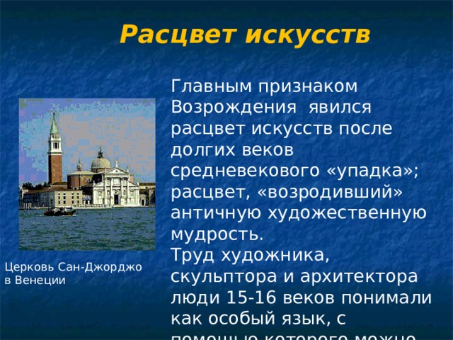 Расцвет искусств Главным признаком Возрождения явился расцвет искусств после долгих веков средневекового «упадка»; расцвет, «возродивший» античную художественную мудрость. Труд художника, скульптора и архитектора люди 15-16 веков понимали как особый язык, с помощью которого можно узнать тайны «божественной Природы». Церковь Сан-Джорджо в Венеции 