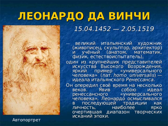 ЛЕОНАРДО ДА ВИНЧИ 15.04.1452 — 2.05.1519  — великий итальянский художник (живописец, скульптор, архитектор) и учёный (анатом, математик, физик, естествоиспытатель), один из крупнейших представителей искусства Высокого Возрождения, яркий пример «универсального человека» (лат.  homo universalis ) — идеала итальянского Ренессанса . Он опередил своё время на несколько веков. Явив собою идеал ренессансного «универсального человека», Леонардо осмысливался в последующей традиции как личность, наиболее ярко очертившая диапазон творческих исканий эпохи. Автопортрет 