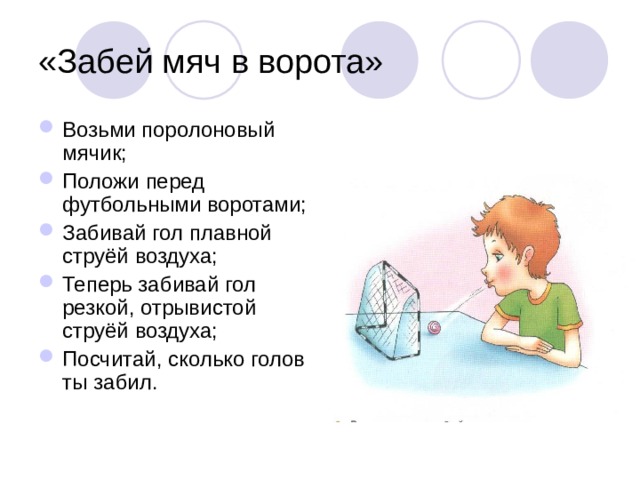 «Забей мяч в ворота» Возьми поролоновый мячик; Положи перед футбольными воротами; Забивай гол плавной струёй воздуха; Теперь забивай гол резкой, отрывистой струёй воздуха; Посчитай, сколько голов ты забил. 