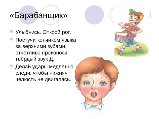 «Барабанщик» Улыбнись. Открой рот. Постучи кончиком языка за верхними зубами, отчётливо произнося твёрдый звук Д. Делай удары медленно, следи, чтобы нижняя челюсть не двигалась. 