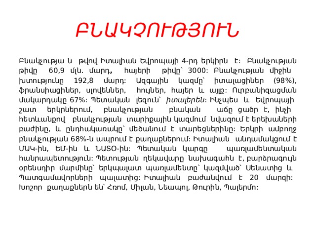 ԲՆԱԿՉՈՒԹՅՈՒՆ Բնակչությա ն թվով Իտալիան Եվրոպայի 4-րդ երկիրն է: Բնակչության թիվը 60,9 մլն. մարդ , հայերի թիվը՝ 3000: Բնակչության միջին խտությունը 192,8 մարդ: Ազգային կազմը՝ իտալացիներ (98%), ֆրանսիացիներ, սլովեններ, հույներ, հայեր և այլք: Ուրբանիզացման մակարդակը 67%: Պետական լեզուն՝ իտալերեն : Ինչպես և Եվրոպայի շատ երկրներում, բնակչության բնական աճը ցածր է, ինչի հետևանքով բնակչության տարիքային կազմում նվազում է երեխաների բաժինը, և ընդհակառակը՝ մեծանում է տարեցներինը: Երկրի ամբողջ բնակչության 68%-ն ապրում է քաղաքներում: Իտալիան անդամակցում է ՄԱԿ-ին, ԵՄ-ին և ՆԱՏՕ-ին: Պետական կարգը պառլամենտական հանրապետություն: Պետության ղեկավարը նախագահն է, բարձրագույն օրենսդիր մարմինը՝ երկպալատ պառլամենտը՝ կազմված՝ Սենատից և Պատգամավորների պալատից: Իտալիան բաժանվում է 20 մարզի: Խոշոր քաղաքներն են՝ Հռոմ, Միլան, Նեապոլ, Թուրին, Պալերմո: 