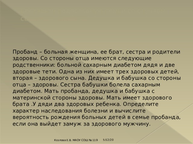 Составьте родословную семьи со случаем сахарного диабета.   Пробанд – больная женщина, ее брат, сестра и родители здоровы. Со стороны отца имеются следующие родственники: больной сахарным диабетом дядя и две здоровые тети. Одна из них имеет трех здоровых детей, вторая – здорового сына. Дедушка и бабушка со стороны отца – здоровы. Сестра бабушки болела сахарным диабетом. Мать пробанда, дедушка и бабушка с материнской стороны здоровы. Мать имеет здорового брата .У дяди два здоровых ребенка. Определите характер наследования болезни и вычислите вероятность рождения больных детей в семье пробанда, если она выйдет замуж за здорового мужчину. 5/12/20 Козлова Е.В. МАОУ СОШ № 119 