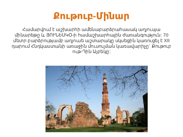 Քութուբ-Մինար   Համարվում է աշխարհի ամենաբարձրահասակ աղյուսյա մինարեթը և ՅՈՒՆԵՍԿՕ-ի համաշխարհային ժառանգություն: 70 մետր բարձրությամբ աղյուսե աշտարակը սկսեցին կառուցել է XII դարում Հնդկաստանի առաջին մուսուլման կառավարիչը` Քութուբ ութ-Դին Այբեկը: 