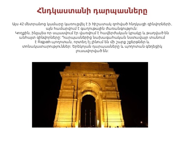 Հնդկաստանի դարպասները    Այս 42 մետրանոց կամարը կառուցվել է ի հիշատակ զոհված հնդկացի զինվորների, այն համարվում է գաղութային ժառանգություն:   Կողքին, ինչպես որ սպասվում էր վառվում է հավերժական կրակը և թաղված են անհայտ զինվորները: Դարպասներից նախագահական նստավայր տանում է Rajpath պողոտան, որտեղ էլ լինում են մի շարք շքերթներ և տոնակատարություններ: Երեկոյան դարպասները և պողոտան գեղեցիկ լուսավորված են: 