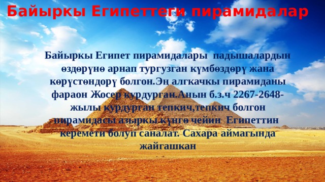 Байыркы Египеттеги пирамидалар Байыркы Египет пирамидалары падышалардын өздөрүнө арнап тургузган күмбөздөрү жана көрүстөндорү болгон.Эң алгкачкы пирамиданы фараон Жосер курдурган.Анын б.з.ч 2267-2648-жылы курдурган тепкич,тепкич болгон пирамидасы азыркы күнгө чейин Египеттин керемети болуп саналат. Сахара аймагында жайгашкан 