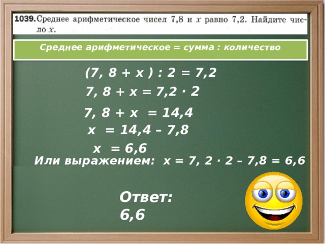 Среднее арифметическое = сумма : количество  (7, 8 + х ) : 2 = 7,2  7, 8 + х = 7,2 · 2  7, 8 + х = 14,4  х = 14,4 – 7,8  х = 6,6  Или выражением: х = 7, 2 · 2 – 7,8 = 6,6 Ответ: 6,6 