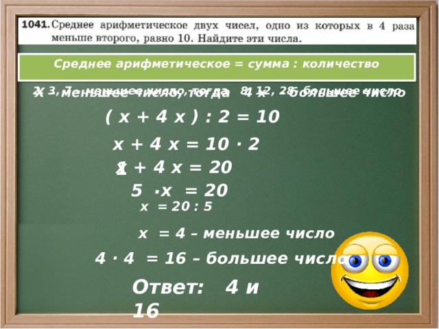 Среднее арифметическое = сумма : количество  2, 3, 7 – меньшее число, тогда 8, 12, 28- большее число Х – меньшее число, тогда 4 х - большее число  ( х + 4 х ) : 2 = 10  х + 4 х = 10 · 2   х + 4 х = 20 1   · 5 х = 20  х = 20 : 5  х = 4 – меньшее число  4 · 4 = 16 – большее число Ответ: 4 и 16 
