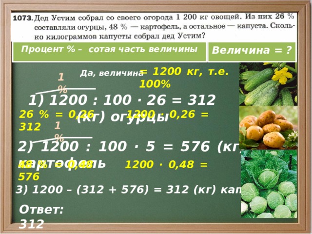 Процент % – сотая часть величины Величина = ?  Да, величина = 1200 кг, т.е. 100% 1 % 1) 1200 : 100 · 26 = 312 (кг) огурцы 26 % = 0,26 1200 · 0,26 = 312 1 % 2) 1200 : 100 · 5 = 576 (кг) картофель 48 % = 0,48 1200 · 0,48 = 576  3) 1200 – (312 + 576) = 312 (кг) капуста Ответ: 312 
