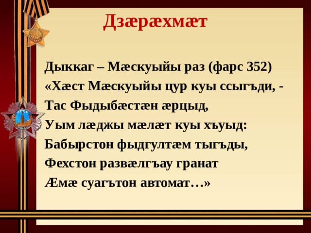 Дзæрæхмæт   Дыккаг – Мæскуыйы раз (фарс 352) «Хæст Мæскуыйы цур куы ссыгъди, - Тас Фыдыбæстæн æрцыд, Уым лæджы мæлæт куы хъуыд: Бабырстон фыдгултæм тыгъды, Фехстон развæлгъау гранат Æмæ суагътон автомат…» 