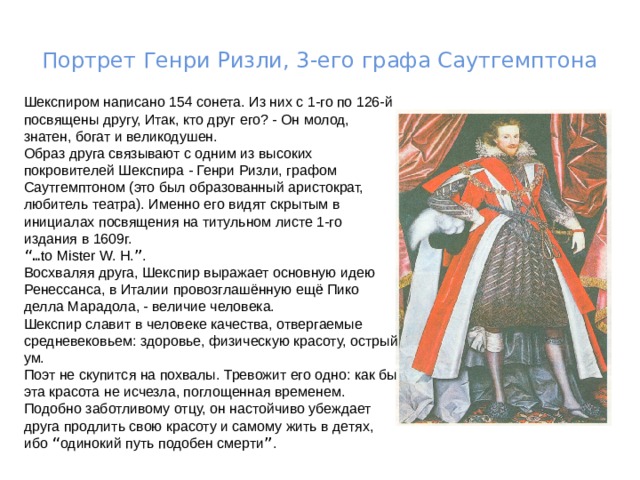 Портрет Генри Ризли, 3-его графа Саутгемптона Шекспиром написано 154 сонета. Из них с 1-го по 126-й посвящены другу, Итак, кто друг его? - Он молод, знатен, богат и великодушен. Образ друга связывают с одним из высоких покровителей Шекспира - Генри Ризли, графом Саутгемптоном (это был образованный аристократ, любитель театра). Именно его видят скрытым в инициалах посвящения на титульном листе 1-го издания в 1609г. “… to Мister W. H. ” . Восхваляя друга, Шекспир выражает основную идею Ренессанса, в Италии провозглашённую ещё Пико делла Марадола, - величие человека. Шекспир славит в человеке качества, отвергаемые средневековьем: здоровье, физическую красоту, острый ум. Поэт не скупится на похвалы. Тревожит его одно: как бы эта красота не исчезла, поглощенная временем. Подобно заботливому отцу, он настойчиво убеждает друга продлить свою красоту и самому жить в детях, ибо “ одинокий путь подобен смерти ” . 