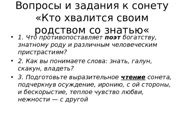Вопросы и задания к сонету «Кто хвалится своим родством со знатью« 1. Что противопоставляет  поэт богатству, знатному роду и различным человеческим пристрастиям? 2. Как вы понимаете слова: знать, галун, скакун, владеть? 3. Подготовьте выразительное  чтение  сонета, подчеркнув осуждение, иронию, с ой стороны, и бескорыстие, теплое чувство любви, нежности — с другой 