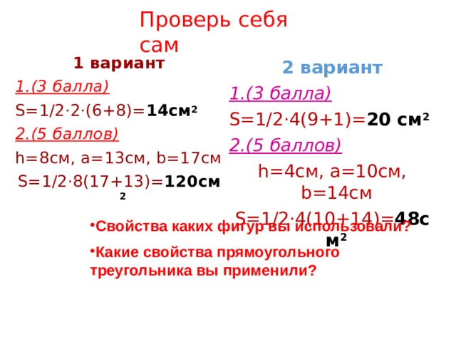 Проверь себя сам 1 вариант 1.(3 балла) S=1/2·2·(6+8)= 14см 2 2.(5 баллов) h=8см, а=13см, b=17см S=1/2·8(17+13)= 120см 2 2 вариант 1.(3 балла) S=1/2·4(9+1)= 20 см 2 2.(5 баллов) h=4см, а=10см, b=14см S=1/2·4(10+14)= 48см 2 Свойства каких фигур вы использовали? Какие свойства прямоугольного треугольника вы применили? 