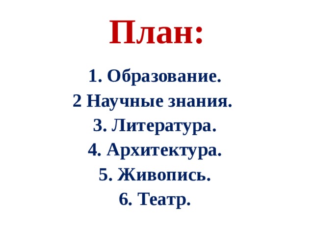 План:  1 . Образование . 2 Научные знания. 3 . Литература. 4. Архитектура. 5. Живопись. 6. Театр.  